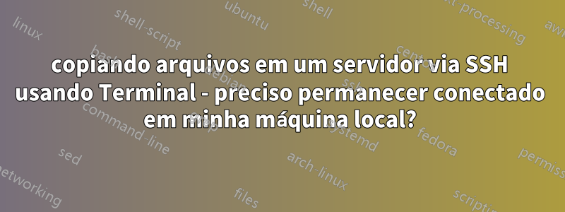 copiando arquivos em um servidor via SSH usando Terminal - preciso permanecer conectado em minha máquina local?