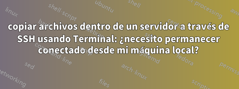 copiar archivos dentro de un servidor a través de SSH usando Terminal: ¿necesito permanecer conectado desde mi máquina local?