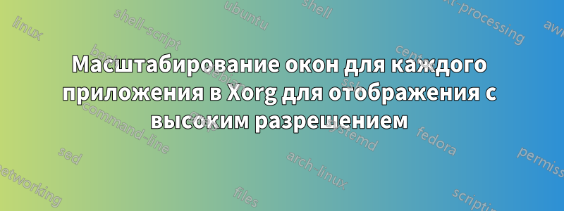 Масштабирование окон для каждого приложения в Xorg для отображения с высоким разрешением