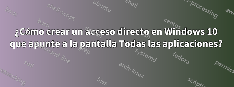 ¿Cómo crear un acceso directo en Windows 10 que apunte a la pantalla Todas las aplicaciones?