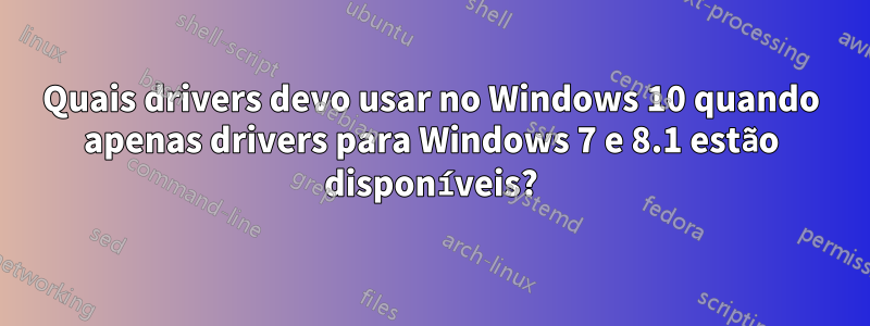 Quais drivers devo usar no Windows 10 quando apenas drivers para Windows 7 e 8.1 estão disponíveis?