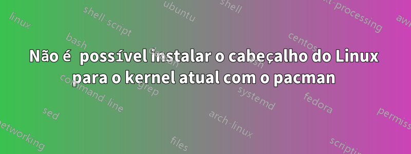 Não é possível instalar o cabeçalho do Linux para o kernel atual com o pacman