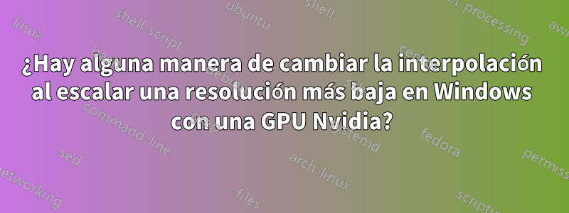 ¿Hay alguna manera de cambiar la interpolación al escalar una resolución más baja en Windows con una GPU Nvidia?