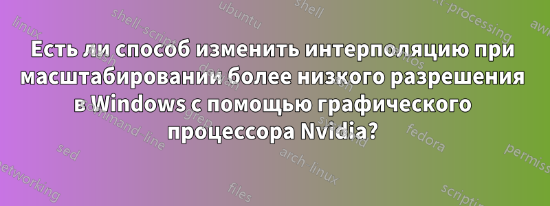 Есть ли способ изменить интерполяцию при масштабировании более низкого разрешения в Windows с помощью графического процессора Nvidia?