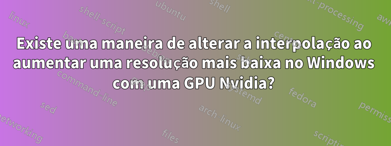 Existe uma maneira de alterar a interpolação ao aumentar uma resolução mais baixa no Windows com uma GPU Nvidia?