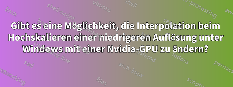 Gibt es eine Möglichkeit, die Interpolation beim Hochskalieren einer niedrigeren Auflösung unter Windows mit einer Nvidia-GPU zu ändern?