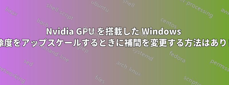 Nvidia GPU を搭載した Windows で低解像度をアップスケールするときに補間を変更する方法はありますか?