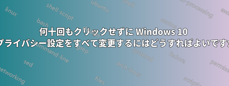 何十回もクリックせずに Windows 10 のプライバシー設定をすべて変更するにはどうすればよいですか?