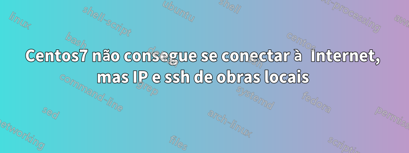 Centos7 não consegue se conectar à Internet, mas IP e ssh de obras locais