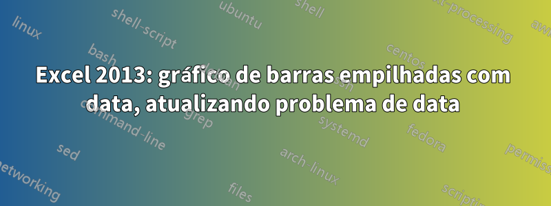 Excel 2013: gráfico de barras empilhadas com data, atualizando problema de data