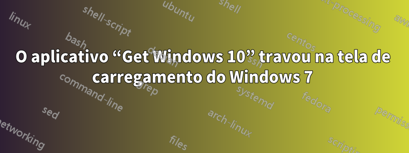 O aplicativo “Get Windows 10” travou na tela de carregamento do Windows 7