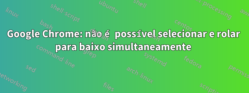 Google Chrome: não é possível selecionar e rolar para baixo simultaneamente