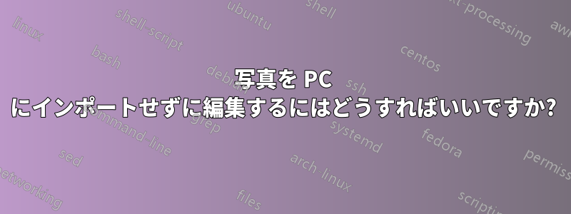写真を PC にインポートせずに編集するにはどうすればいいですか?