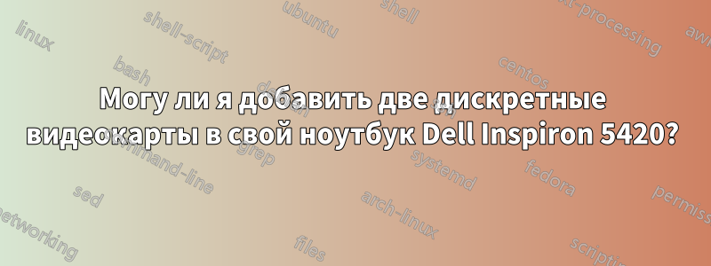 Могу ли я добавить две дискретные видеокарты в свой ноутбук Dell Inspiron 5420?