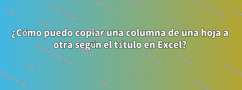 ¿Cómo puedo copiar una columna de una hoja a otra según el título en Excel?