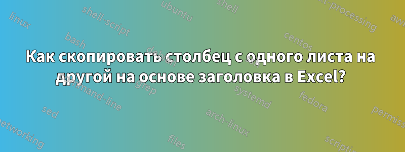 Как скопировать столбец с одного листа на другой на основе заголовка в Excel?