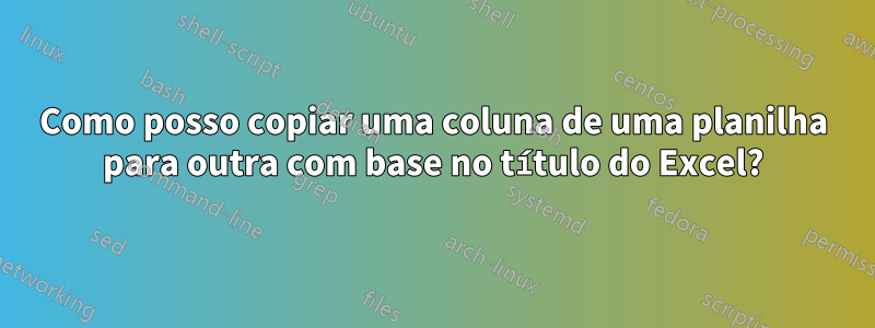 Como posso copiar uma coluna de uma planilha para outra com base no título do Excel?