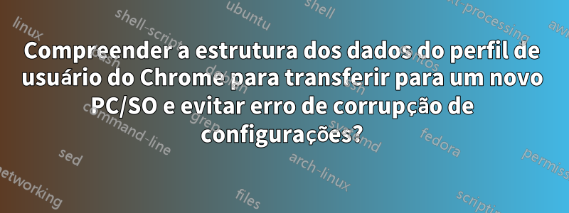 Compreender a estrutura dos dados do perfil de usuário do Chrome para transferir para um novo PC/SO e evitar erro de corrupção de configurações?