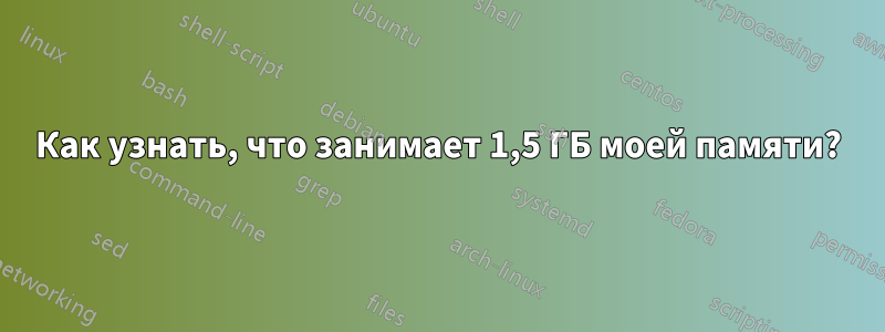 Как узнать, что занимает 1,5 ГБ моей памяти?