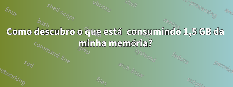 Como descubro o que está consumindo 1,5 GB da minha memória?