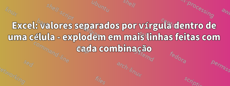 Excel: valores separados por vírgula dentro de uma célula - explodem em mais linhas feitas com cada combinação