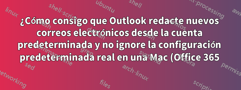 ¿Cómo consigo que Outlook redacte nuevos correos electrónicos desde la cuenta predeterminada y no ignore la configuración predeterminada real en una Mac (Office 365)?