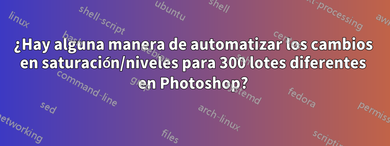 ¿Hay alguna manera de automatizar los cambios en saturación/niveles para 300 lotes diferentes en Photoshop?