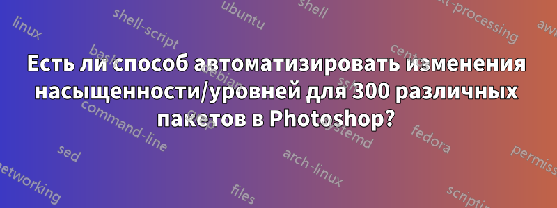 Есть ли способ автоматизировать изменения насыщенности/уровней для 300 различных пакетов в Photoshop?