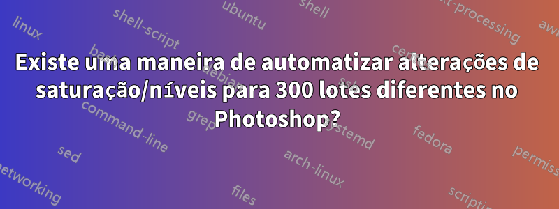 Existe uma maneira de automatizar alterações de saturação/níveis para 300 lotes diferentes no Photoshop?