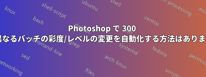 Photoshop で 300 個の異なるバッチの彩度/レベルの変更を自動化する方法はありますか?