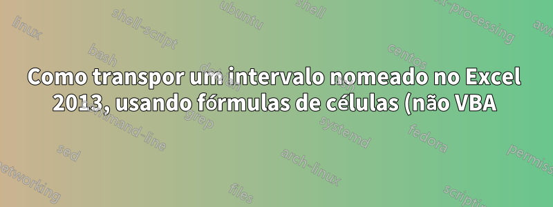 Como transpor um intervalo nomeado no Excel 2013, usando fórmulas de células (não VBA)
