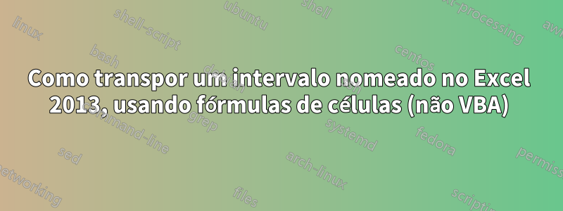Como transpor um intervalo nomeado no Excel 2013, usando fórmulas de células (não VBA)