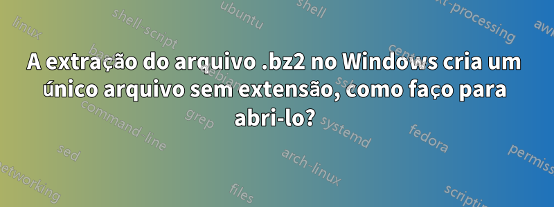 A extração do arquivo .bz2 no Windows cria um único arquivo sem extensão, como faço para abri-lo?