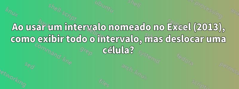 Ao usar um intervalo nomeado no Excel (2013), como exibir todo o intervalo, mas deslocar uma célula?