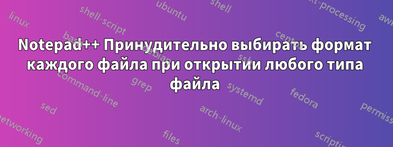 Notepad++ Принудительно выбирать формат каждого файла при открытии любого типа файла