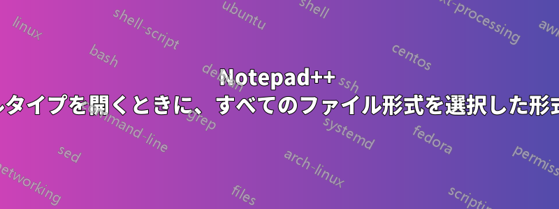 Notepad++ 任意のファイルタイプを開くときに、すべてのファイル形式を選択した形式に強制します