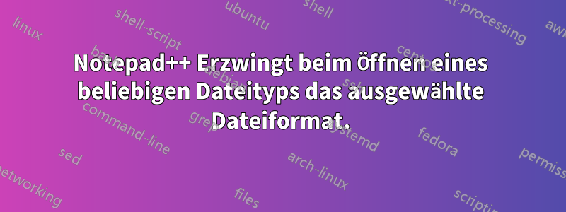 Notepad++ Erzwingt beim Öffnen eines beliebigen Dateityps das ausgewählte Dateiformat.
