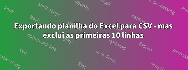 Exportando planilha do Excel para CSV - mas exclui as primeiras 10 linhas