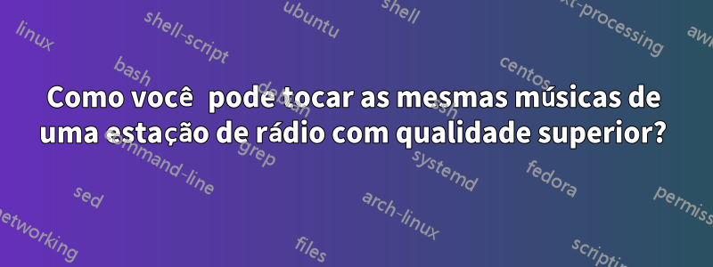 Como você pode tocar as mesmas músicas de uma estação de rádio com qualidade superior?