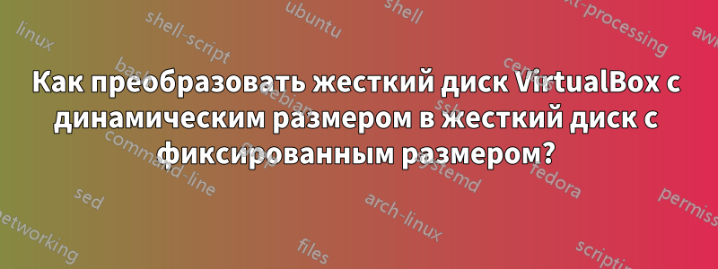 Как преобразовать жесткий диск VirtualBox с динамическим размером в жесткий диск с фиксированным размером?