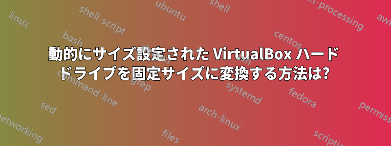 動的にサイズ設定された VirtualBox ハード ドライブを固定サイズに変換する方法は?