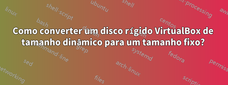 Como converter um disco rígido VirtualBox de tamanho dinâmico para um tamanho fixo?
