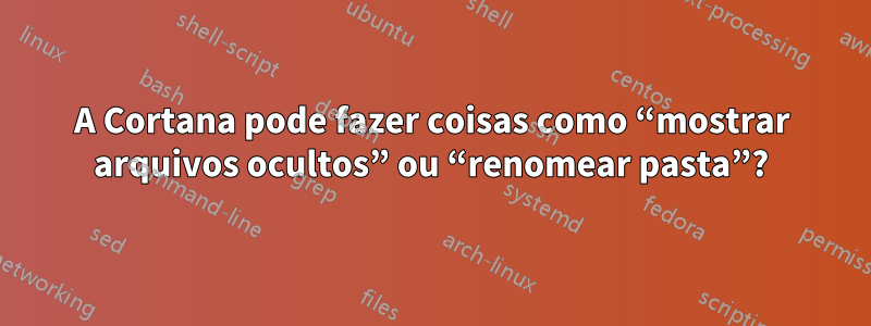 A Cortana pode fazer coisas como “mostrar arquivos ocultos” ou “renomear pasta”?