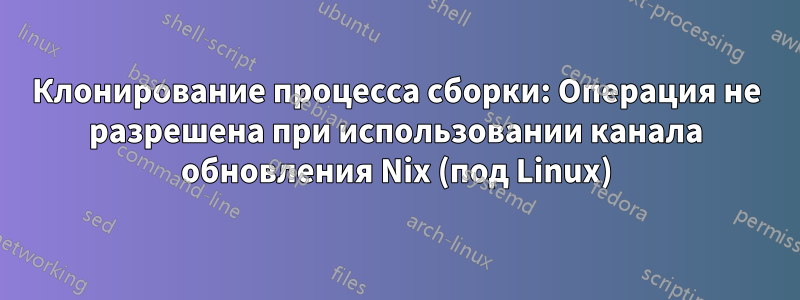 Клонирование процесса сборки: Операция не разрешена при использовании канала обновления Nix (под Linux)