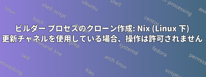 ビルダー プロセスのクローン作成: Nix (Linux 下) 更新チャネルを使用している場合、操作は許可されません