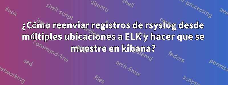 ¿Cómo reenviar registros de rsyslog desde múltiples ubicaciones a ELK y hacer que se muestre en kibana?