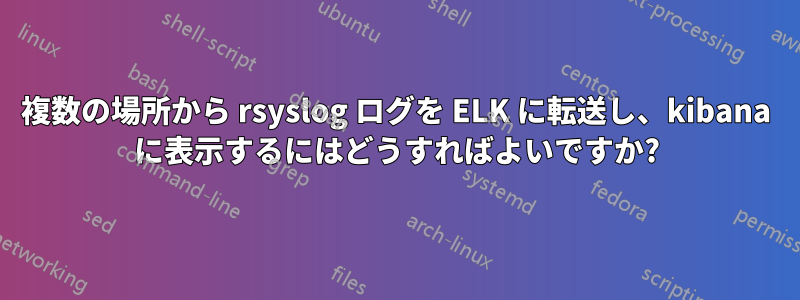 複数の場所から rsyslog ログを ELK に転送し、kibana に表示するにはどうすればよいですか?