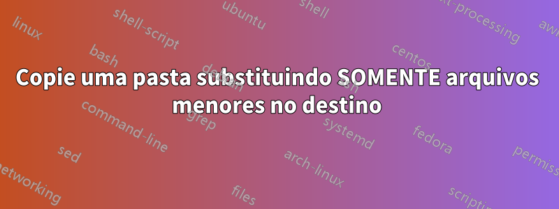 Copie uma pasta substituindo SOMENTE arquivos menores no destino