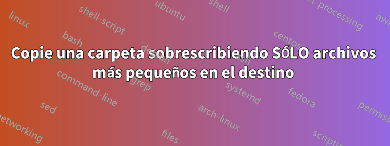 Copie una carpeta sobrescribiendo SÓLO archivos más pequeños en el destino