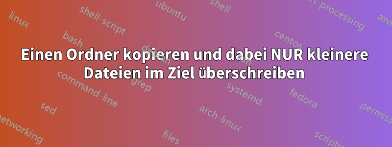 Einen Ordner kopieren und dabei NUR kleinere Dateien im Ziel überschreiben